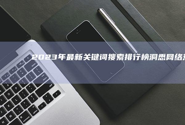 2023年最新关键词搜索排行榜：洞悉网络热点与趋势